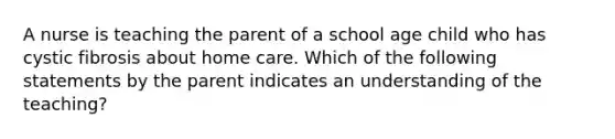 A nurse is teaching the parent of a school age child who has cystic fibrosis about home care. Which of the following statements by the parent indicates an understanding of the teaching?