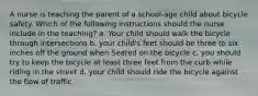 A nurse is teaching the parent of a school-age child about bicycle safety. Which of the following instructions should the nurse include in the teaching? a. Your child should walk the bicycle through intersections b. your child's feet should be three to six inches off the ground when Seated on the bicycle c. you should try to keep the bicycle at least three feet from the curb while riding in the street d. your child should ride the bicycle against the flow of traffic