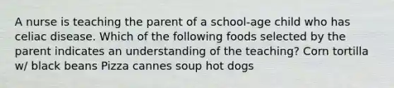 A nurse is teaching the parent of a school-age child who has celiac disease. Which of the following foods selected by the parent indicates an understanding of the teaching? Corn tortilla w/ black beans Pizza cannes soup hot dogs