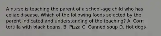 A nurse is teaching the parent of a school-age child who has celiac disease. Which of the following foods selected by the parent indicated and understanding of the teaching? A. Corn tortilla with black beans. B. Pizza C. Canned soup D. Hot dogs