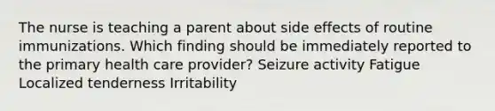 The nurse is teaching a parent about side effects of routine immunizations. Which finding should be immediately reported to the primary health care provider? Seizure activity Fatigue Localized tenderness Irritability