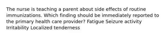 The nurse is teaching a parent about side effects of routine immunizations. Which finding should be immediately reported to the primary health care provider? Fatigue Seizure activity Irritability Localized tenderness