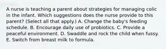 A nurse is teaching a parent about strategies for managing colic in the infant. Which suggestions does the nurse provide to this parent? (Select all that apply.) A. Change the baby's feeding schedule. B. Encourage daily use of probiotics. C. Provide a peaceful environment. D. Swaddle and rock the child when fussy. E. Switch from breast milk to formula.