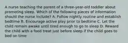 A nurse teaching the parent of a three-year-old toddler about promoting sleep. Which of the following pieces of information should the nurse include? A. Follow nightly routine and establish bedtime B. Encourage active play prior to bedtime C. Let the child remain awake until tired enough to go to sleep D. Reward the child with a food treat just before sleep if the child goes to bed on time