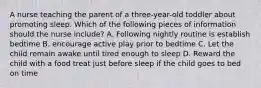 A nurse teaching the parent of a three-year-old toddler about promoting sleep. Which of the following pieces of information should the nurse include? A. Following nightly routine is establish bedtime B. encourage active play prior to bedtime C. Let the child remain awake until tired enough to sleep D. Reward the child with a food treat just before sleep if the child goes to bed on time