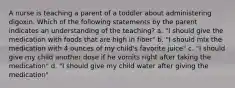 A nurse is teaching a parent of a toddler about administering digoxin. Which of the following statements by the parent indicates an understanding of the teaching? a. "I should give the medication with foods that are high in fiber" b. "I should mix the medication with 4 ounces of my child's favorite juice" c. "I should give my child another dose if he vomits right after taking the medication" d. "I should give my child water after giving the medication"