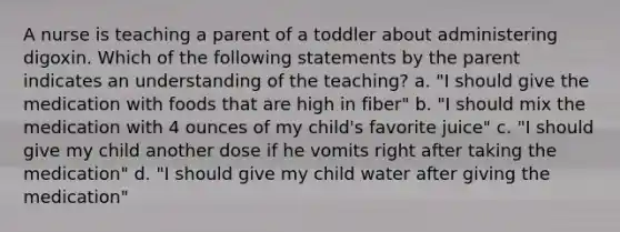 A nurse is teaching a parent of a toddler about administering digoxin. Which of the following statements by the parent indicates an understanding of the teaching? a. "I should give the medication with foods that are high in fiber" b. "I should mix the medication with 4 ounces of my child's favorite juice" c. "I should give my child another dose if he vomits right after taking the medication" d. "I should give my child water after giving the medication"