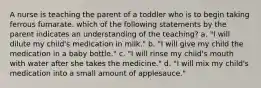 A nurse is teaching the parent of a toddler who is to begin taking ferrous fumarate. which of the following statements by the parent indicates an understanding of the teaching? a. "I will dilute my child's medication in milk." b. "I will give my child the medication in a baby bottle." c. "I will rinse my child's mouth with water after she takes the medicine." d. "I will mix my child's medication into a small amount of applesauce."