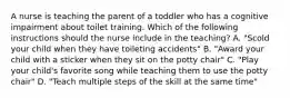 A nurse is teaching the parent of a toddler who has a cognitive impairment about toilet training. Which of the following instructions should the nurse include in the teaching? A. "Scold your child when they have toileting accidents" B. "Award your child with a sticker when they sit on the potty chair" C. "Play your child's favorite song while teaching them to use the potty chair" D. "Teach multiple steps of the skill at the same time"