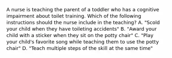 A nurse is teaching the parent of a toddler who has a cognitive impairment about toilet training. Which of the following instructions should the nurse include in the teaching? A. "Scold your child when they have toileting accidents" B. "Award your child with a sticker when they sit on the potty chair" C. "Play your child's favorite song while teaching them to use the potty chair" D. "Teach multiple steps of the skill at the same time"