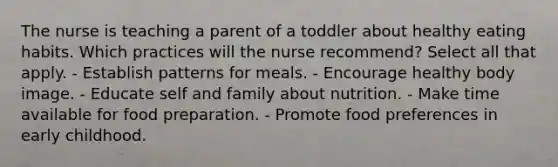 The nurse is teaching a parent of a toddler about healthy eating habits. Which practices will the nurse recommend? Select all that apply. - Establish patterns for meals. - Encourage healthy body image. - Educate self and family about nutrition. - Make time available for food preparation. - Promote food preferences in early childhood.