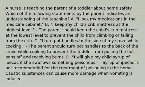 A nurse is teaching the parent of a toddler about home safety. Which of the following statements by the parent indicates an understanding of the teaching? A. "I lock my medications in the medicine cabinet." B. "I keep my child's crib mattress at the highest level." - The parent should keep the child's crib mattress at the lowest level to prevent the child from climbing or falling from the crib. C. "I turn pot handles to the side of my stove while cooking." - The parent should turn pot handles to the back of the stove while cooking to prevent the toddler from pulling the hot pans off and receiving burns. D. "I will give my child syrup of ipecac if she swallows something poisonous." - Syrup of ipecac is not recommended for the treatment of poisoning in the home. Caustic substances can cause more damage when vomiting is induced.