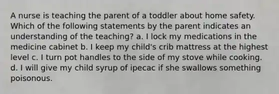 A nurse is teaching the parent of a toddler about home safety. Which of the following statements by the parent indicates an understanding of the teaching? a. I lock my medications in the medicine cabinet b. I keep my child's crib mattress at the highest level c. I turn pot handles to the side of my stove while cooking. d. I will give my child syrup of ipecac if she swallows something poisonous.