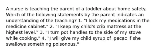 A nurse is teaching the parent of a toddler about home safety. Which of the following statements by the parent indicates an understanding of the teaching? 1. "I lock my medications in the medicine cabinet." 2. "I keep my child's crib mattress at the highest level." 3. "I turn pot handles to the side of my stove while cooking." 4. "I will give my child syrup of ipecac if she swallows something poisonous."