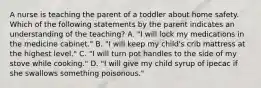 A nurse is teaching the parent of a toddler about home safety. Which of the following statements by the parent indicates an understanding of the teaching? A. "I will lock my medications in the medicine cabinet." B. "I will keep my child's crib mattress at the highest level." C. "I will turn pot handles to the side of my stove while cooking." D. "I will give my child syrup of ipecac if she swallows something poisonous."