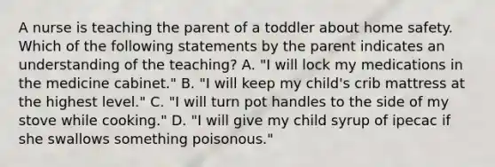 A nurse is teaching the parent of a toddler about home safety. Which of the following statements by the parent indicates an understanding of the teaching? A. "I will lock my medications in the medicine cabinet." B. "I will keep my child's crib mattress at the highest level." C. "I will turn pot handles to the side of my stove while cooking." D. "I will give my child syrup of ipecac if she swallows something poisonous."