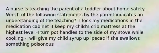 A nurse is teaching the parent of a toddler about home safety. Which of the following statements by the parent indicates an understanding of the teaching? -I lock my medications in the medication cabinet -I keep my child's crib mattress at the highest level -I turn pot handles to the side of my stove while cooking -I will give my child syrup up ipecac if she swallows something poisonous