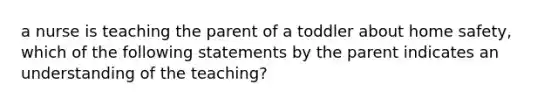 a nurse is teaching the parent of a toddler about home safety, which of the following statements by the parent indicates an understanding of the teaching?