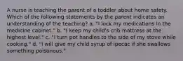 A nurse is teaching the parent of a toddler about home safety. Which of the following statements by the parent indicates an understanding of the teaching? a. "I lock my medications in the medicine cabinet." b. "I keep my child's crib mattress at the highest level." c. "I turn pot handles to the side of my stove while cooking." d. "I will give my child syrup of ipecac if she swallows something poisonous."