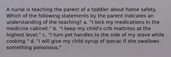 A nurse is teaching the parent of a toddler about home safety. Which of the following statements by the parent indicates an understanding of the teaching? a. "I lock my medications in the medicine cabinet." b. "I keep my child's crib mattress at the highest level." c. "I turn pot handles to the side of my stove while cooking." d. "I will give my child syrup of ipecac if she swallows something poisonous."