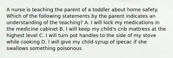 A nurse is teaching the parent of a toddler about home safety. Which of the following statements by the parent indicates an understanding of the teaching? A. I will lock my medications in the medicine cabinet B. I will keep my child's crib mattress at the highest level C. I will turn pot handles to the side of my stove while cooking D. I will give my child syrup of ipecac if she swallows something poisonous