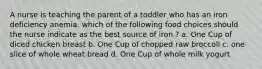 A nurse is teaching the parent of a toddler who has an iron deficiency anemia. which of the following food choices should the nurse indicate as the best source of iron ? a. One Cup of diced chicken breast b. One Cup of chopped raw broccoli c. one slice of whole wheat bread d. One Cup of whole milk yogurt