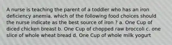 A nurse is teaching the parent of a toddler who has an iron deficiency anemia. which of the following food choices should the nurse indicate as the best source of iron ? a. One Cup of diced chicken breast b. One Cup of chopped raw broccoli c. one slice of whole wheat bread d. One Cup of whole milk yogurt