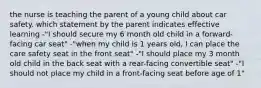 the nurse is teaching the parent of a young child about car safety. which statement by the parent indicates effective learning -"I should secure my 6 month old child in a forward-facing car seat" -"when my child is 1 years old, I can place the care safety seat in the front seat" -"I should place my 3 month old child in the back seat with a rear-facing convertible seat" -"I should not place my child in a front-facing seat before age of 1"