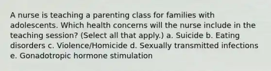 A nurse is teaching a parenting class for families with adolescents. Which health concerns will the nurse include in the teaching session? (Select all that apply.) a. Suicide b. Eating disorders c. Violence/Homicide d. Sexually transmitted infections e. Gonadotropic hormone stimulation