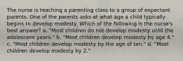 The nurse is teaching a parenting class to a group of expectant parents. One of the parents asks at what age a child typically begins to develop modesty. Which of the following is the nurse's best answer? a. "Most children do not develop modesty until the adolescent years." b. "Most children develop modesty by age 4." c. "Most children develop modesty by the age of ten." d. "Most children develop modesty by 2."