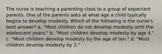 The nurse is teaching a parenting class to a group of expectant parents. One of the parents asks at what age a child typically begins to develop modesty. Which of the following is the nurse's best answer? a. "Most children do not develop modesty until the adolescent years." b. "Most children develop modesty by age 4." c. "Most children develop modesty by the age of ten." d. "Most children develop modesty by 2."