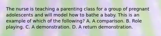 The nurse is teaching a parenting class for a group of pregnant adolescents and will model how to bathe a baby. This is an example of which of the following? A. A comparison. B. Role playing. C. A demonstration. D. A return demonstration.