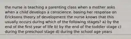 the nurse is teaching a parenting class when a mother asks when a child develops a conscience. basing her response on Ericksons theory of development the nurse knows that this usually occurs during which of the following stages? a) by the end of the first year of life b) by the end of the toddler stage c) during the preschool stage d) during the school age years