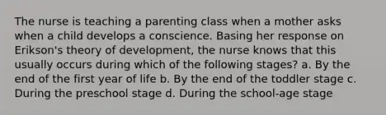 The nurse is teaching a parenting class when a mother asks when a child develops a conscience. Basing her response on Erikson's theory of development, the nurse knows that this usually occurs during which of the following stages? a. By the end of the first year of life b. By the end of the toddler stage c. During the preschool stage d. During the school-age stage