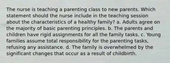 The nurse is teaching a parenting class to new parents. Which statement should the nurse include in the teaching session about the characteristics of a healthy family? a. Adults agree on the majority of basic parenting principles. b. The parents and children have rigid assignments for all the family tasks. c. Young families assume total responsibility for the parenting tasks, refusing any assistance. d. The family is overwhelmed by the significant changes that occur as a result of childbirth.