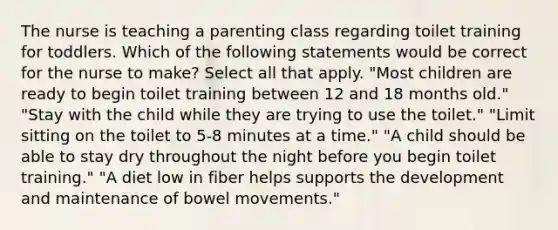 The nurse is teaching a parenting class regarding toilet training for toddlers. Which of the following statements would be correct for the nurse to make? Select all that apply. "Most children are ready to begin toilet training between 12 and 18 months old." "Stay with the child while they are trying to use the toilet." "Limit sitting on the toilet to 5-8 minutes at a time." "A child should be able to stay dry throughout the night before you begin toilet training." "A diet low in fiber helps supports the development and maintenance of bowel movements."