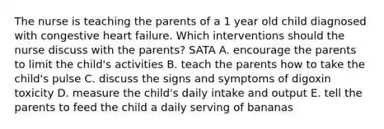 The nurse is teaching the parents of a 1 year old child diagnosed with congestive heart failure. Which interventions should the nurse discuss with the parents? SATA A. encourage the parents to limit the child's activities B. teach the parents how to take the child's pulse C. discuss the signs and symptoms of digoxin toxicity D. measure the child's daily intake and output E. tell the parents to feed the child a daily serving of bananas