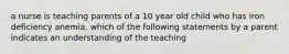 a nurse is teaching parents of a 10 year old child who has iron deficiency anemia. which of the following statements by a parent indicates an understanding of the teaching