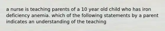 a nurse is teaching parents of a 10 year old child who has iron deficiency anemia. which of the following statements by a parent indicates an understanding of the teaching