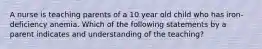 A nurse is teaching parents of a 10 year old child who has iron-deficiency anemia. Which of the following statements by a parent indicates and understanding of the teaching?