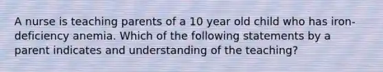 A nurse is teaching parents of a 10 year old child who has iron-deficiency anemia. Which of the following statements by a parent indicates and understanding of the teaching?