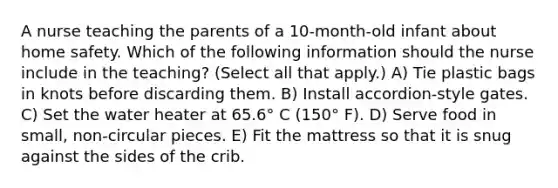 A nurse teaching the parents of a 10-month-old infant about home safety. Which of the following information should the nurse include in the teaching? (Select all that apply.) A) Tie plastic bags in knots before discarding them. B) Install accordion-style gates. C) Set the water heater at 65.6° C (150° F). D) Serve food in small, non-circular pieces. E) Fit the mattress so that it is snug against the sides of the crib.