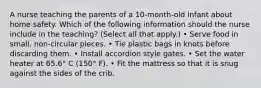 A nurse teaching the parents of a 10-month-old infant about home safety. Which of the following information should the nurse include in the teaching? (Select all that apply.) • Serve food in small, non-circular pieces. • Tie plastic bags in knots before discarding them. • Install accordion style gates. • Set the water heater at 65.6° C (150° F). • Fit the mattress so that it is snug against the sides of the crib.