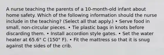 A nurse teaching the parents of a 10-month-old infant about home safety. Which of the following information should the nurse include in the teaching? (Select all that apply.) • Serve food in small, non-circular pieces. • Tie plastic bags in knots before discarding them. • Install accordion style gates. • Set the water heater at 65.6° C (150° F). • Fit the mattress so that it is snug against the sides of the crib.