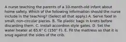 A nurse teaching the parents of a 10-month-old infant about home safety. Which of the following information should the nurse include in the teaching? (Select all that apply.) A. Serve food in small, non-circular pieces. B. Tie plastic bags in knots before discarding them. C. Install accordion style gates. D. Set the water heater at 65.6° C (150° F). E. Fit the mattress so that it is snug against the sides of the crib.