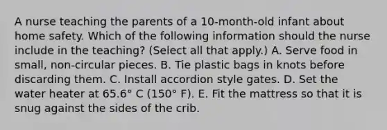 A nurse teaching the parents of a 10-month-old infant about home safety. Which of the following information should the nurse include in the teaching? (Select all that apply.) A. Serve food in small, non-circular pieces. B. Tie plastic bags in knots before discarding them. C. Install accordion style gates. D. Set the water heater at 65.6° C (150° F). E. Fit the mattress so that it is snug against the sides of the crib.