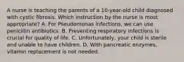 A nurse is teaching the parents of a 10-year-old child diagnosed with cystic fibrosis. Which instruction by the nurse is most appropriate? A. For Pseudomonas infections, we can use penicillin antibiotics. B. Preventing respiratory infections is crucial for quality of life. C. Unfortunately, your child is sterile and unable to have children. D. With pancreatic enzymes, vitamin replacement is not needed.