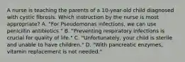 A nurse is teaching the parents of a 10-year-old child diagnosed with cystic fibrosis. Which instruction by the nurse is most appropriate? A. "For Pseudomonas infections, we can use penicillin antibiotics." B. "Preventing respiratory infections is crucial for quality of life." C. "Unfortunately, your child is sterile and unable to have children." D. "With pancreatic enzymes, vitamin replacement is not needed."