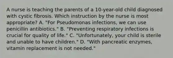 A nurse is teaching the parents of a 10-year-old child diagnosed with cystic fibrosis. Which instruction by the nurse is most appropriate? A. "For Pseudomonas infections, we can use penicillin antibiotics." B. "Preventing respiratory infections is crucial for quality of life." C. "Unfortunately, your child is sterile and unable to have children." D. "With pancreatic enzymes, vitamin replacement is not needed."