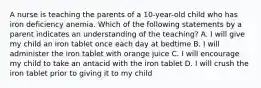 A nurse is teaching the parents of a 10-year-old child who has iron deficiency anemia. Which of the following statements by a parent indicates an understanding of the teaching? A. I will give my child an iron tablet once each day at bedtime B. I will administer the iron tablet with orange juice C. I will encourage my child to take an antacid with the iron tablet D. I will crush the iron tablet prior to giving it to my child